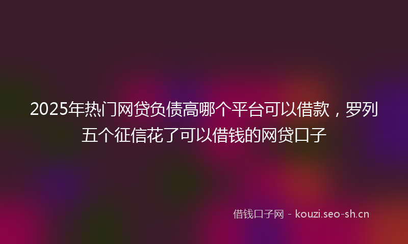 2025年热门网贷负债高哪个平台可以借款，罗列五个征信花了可以借钱的网贷口子