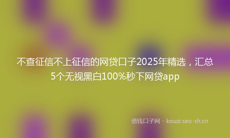 不查征信不上征信的网贷口子2025年精选，汇总5个无视黑白100%秒下网贷app