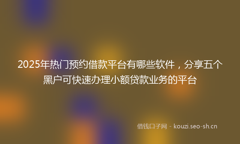 2025年热门预约借款平台有哪些软件，分享五个黑户可快速办理小额贷款业务的平台