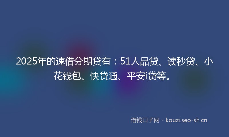 2025年的速借分期贷有：51人品贷、读秒贷、小花钱包、快贷通、平安i贷等。