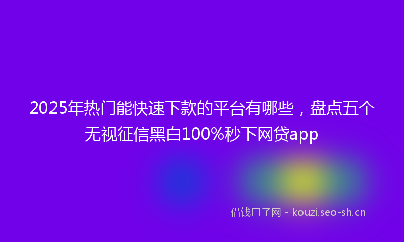 2025年热门能快速下款的平台有哪些，盘点五个无视征信黑白100%秒下网贷app