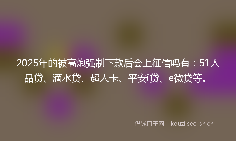 2025年的被高炮强制下款后会上征信吗有：51人品贷、滴水贷、超人卡、平安i贷、e微贷等。