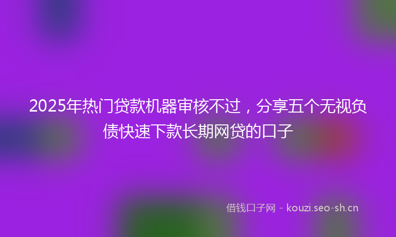 2025年热门贷款机器审核不过，分享五个无视负债快速下款长期网贷的口子