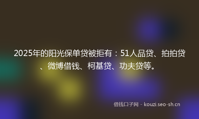 2025年的阳光保单贷被拒有：51人品贷、拍拍贷、微博借钱、柯基贷、功夫贷等。