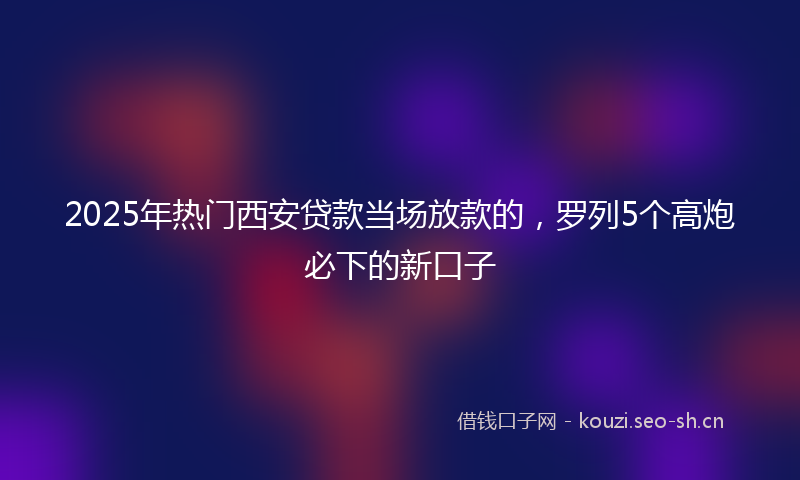 2025年热门西安贷款当场放款的，罗列5个高炮必下的新口子