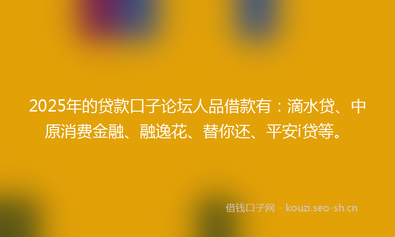 2025年的贷款口子论坛人品借款有：滴水贷、中原消费金融、融逸花、替你还、平安i贷等。