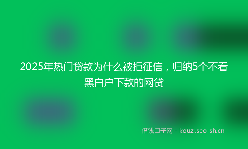 2025年热门贷款为什么被拒征信，归纳5个不看黑白户下款的网贷