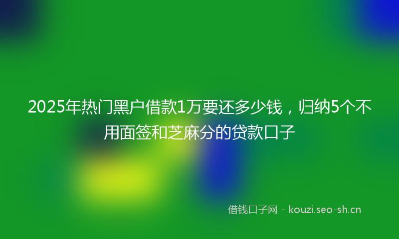 2025年热门黑户借款1万要还多少钱，归纳5个不用面签和芝麻分的贷款口子