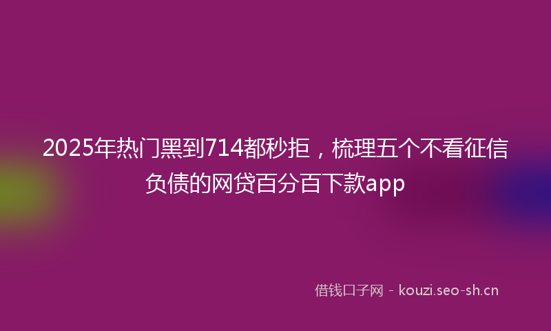 2025年热门黑到714都秒拒,梳理五个不看征信负债的网贷百分百下款app