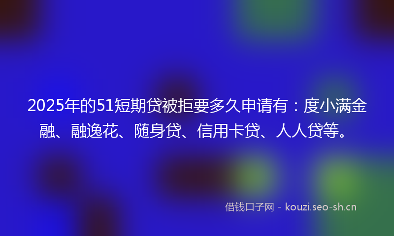 2025年的51短期贷被拒要多久申请有：度小满金融、融逸花、随身贷、信用卡贷、人人贷等。