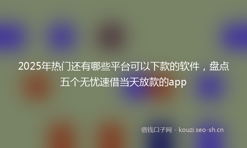 2025年热门还有哪些平台可以下款的软件，盘点五个无忧速借当天放款的app