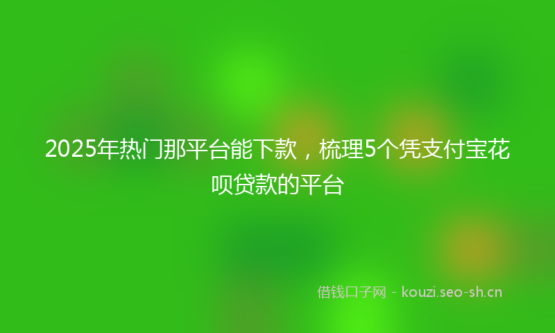 2025年热门那平台能下款，梳理5个凭支付宝花呗贷款的平台
