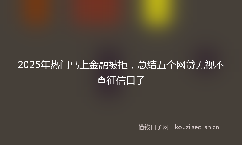 2025年热门马上金融被拒，总结五个网贷无视不查征信口子