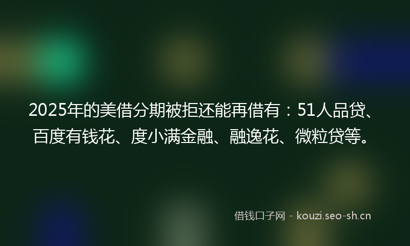 2025年的美借分期被拒还能再借有:51人品贷、百度有钱花、度小满金融、融逸花、微粒贷等。