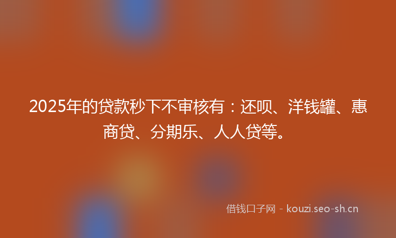 2025年的贷款秒下不审核有：还呗、洋钱罐、惠商贷、分期乐、人人贷等。