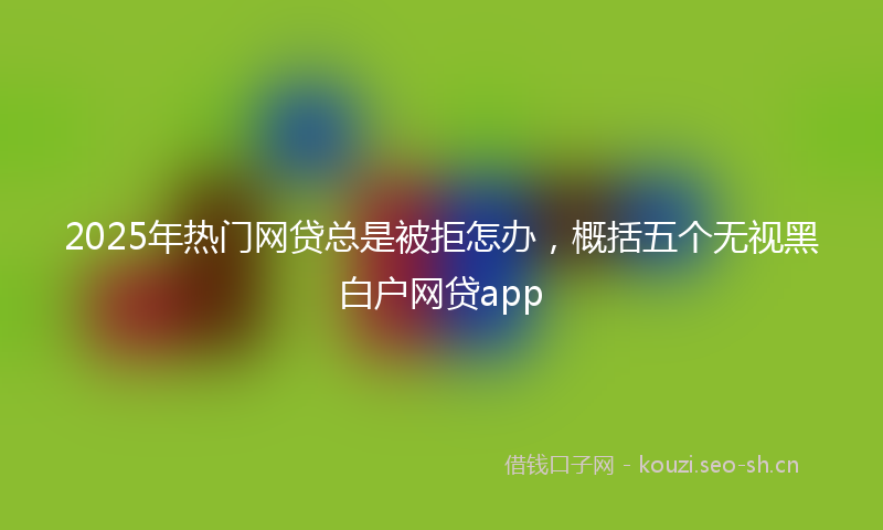 2025年热门网贷总是被拒怎办，概括五个无视黑白户网贷app