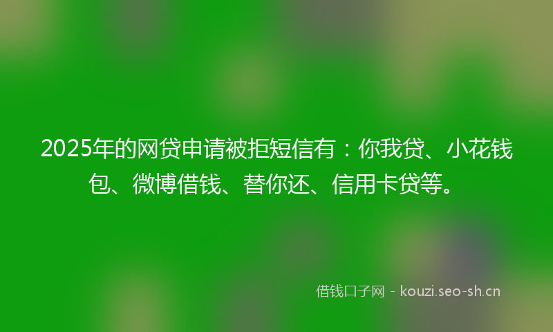 2025年的网贷申请被拒短信有：你我贷、小花钱包、微博借钱、替你还、信用卡贷等。