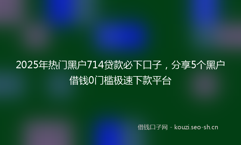 2025年热门黑户714贷款必下口子，分享5个黑户借钱0门槛极速下款平台