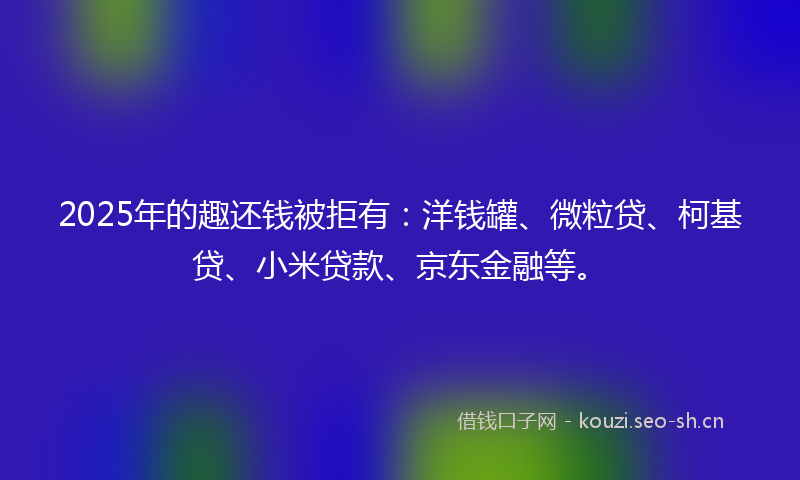 2025年的趣还钱被拒有：洋钱罐、微粒贷、柯基贷、小米贷款、京东金融等。