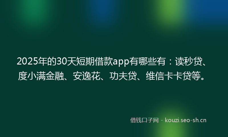 2025年的30天短期借款app有哪些有：读秒贷、度小满金融、安逸花、功夫贷、维信卡卡贷等。