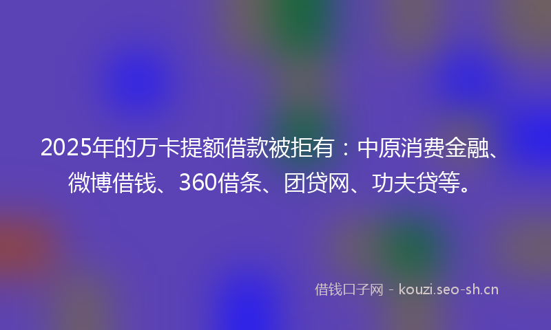 2025年的万卡提额借款被拒有：中原消费金融、微博借钱、360借条、团贷网、功夫贷等。
