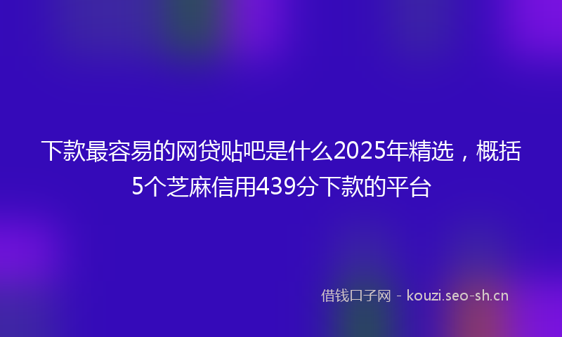 下款最容易的网贷贴吧是什么2025年精选，概括5个芝麻信用439分下款的平台