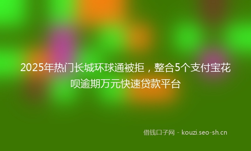 2025年热门长城环球通被拒，整合5个支付宝花呗逾期万元快速贷款平台