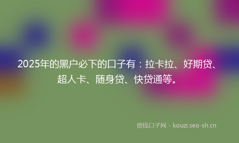 2025年的黑户必下的口子有：拉卡拉、好期贷、超人卡、随身贷、快贷通等。