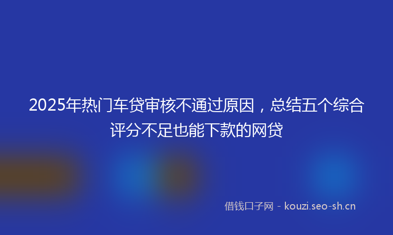 2025年热门车贷审核不通过原因，总结五个综合评分不足也能下款的网贷
