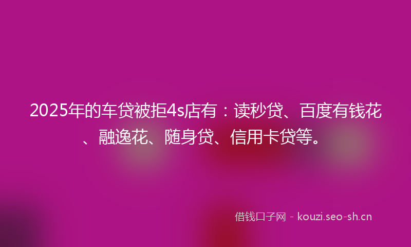 2025年的车贷被拒4s店有：读秒贷、百度有钱花、融逸花、随身贷、信用卡贷等。