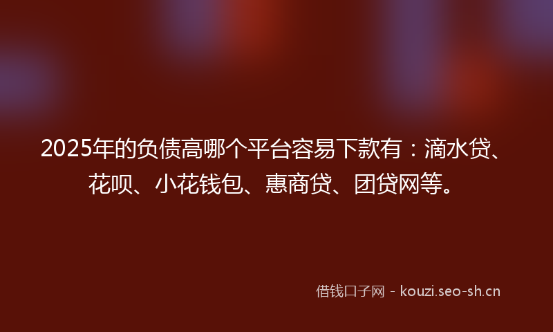 2025年的负债高哪个平台容易下款有：滴水贷、花呗、小花钱包、惠商贷、团贷网等。