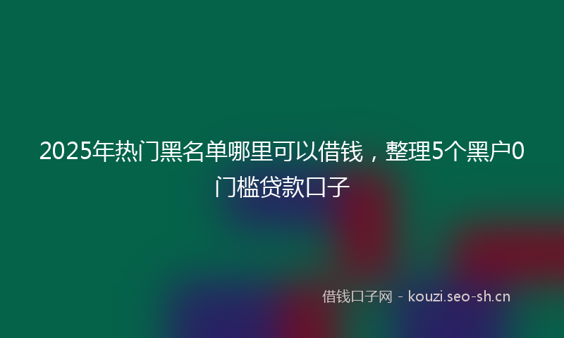 2025年热门黑名单哪里可以借钱，整理5个黑户0门槛贷款口子