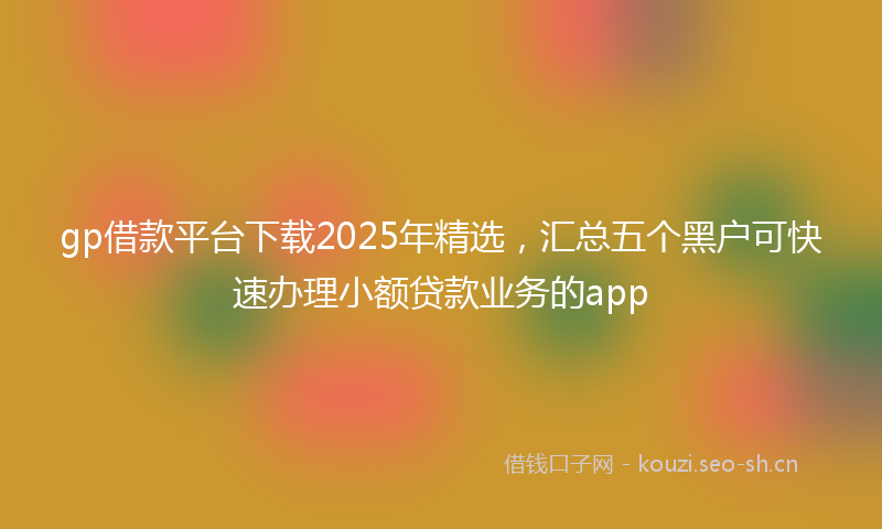 gp借款平台下载2025年精选，汇总五个黑户可快速办理小额贷款业务的app