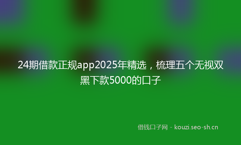 24期借款正规app2025年精选，梳理五个无视双黑下款5000的口子