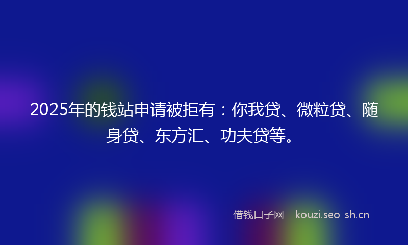 2025年的钱站申请被拒有：你我贷、微粒贷、随身贷、东方汇、功夫贷等。