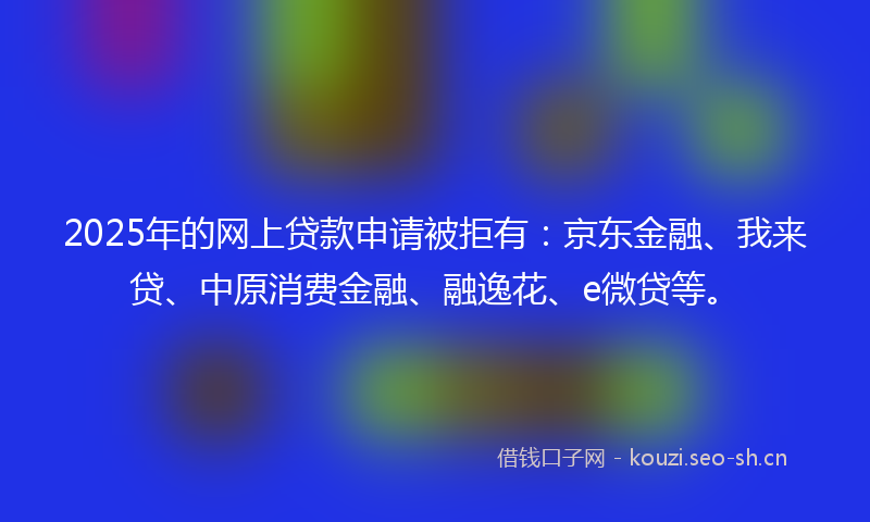 2025年的网上贷款申请被拒有：京东金融、我来贷、中原消费金融、融逸花、e微贷等。