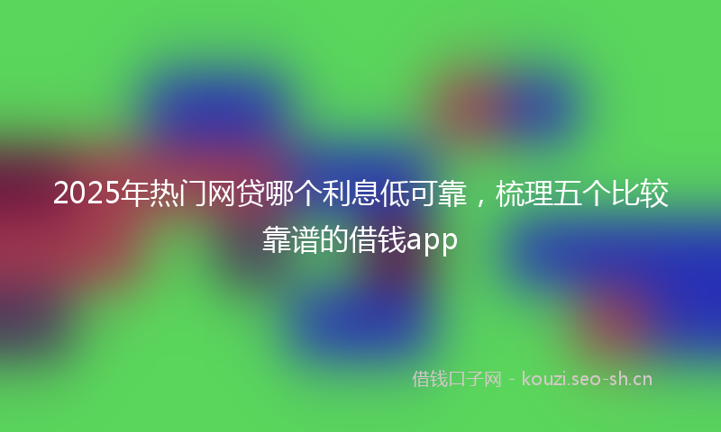 2025年热门网贷哪个利息低可靠，梳理五个比较靠谱的借钱app