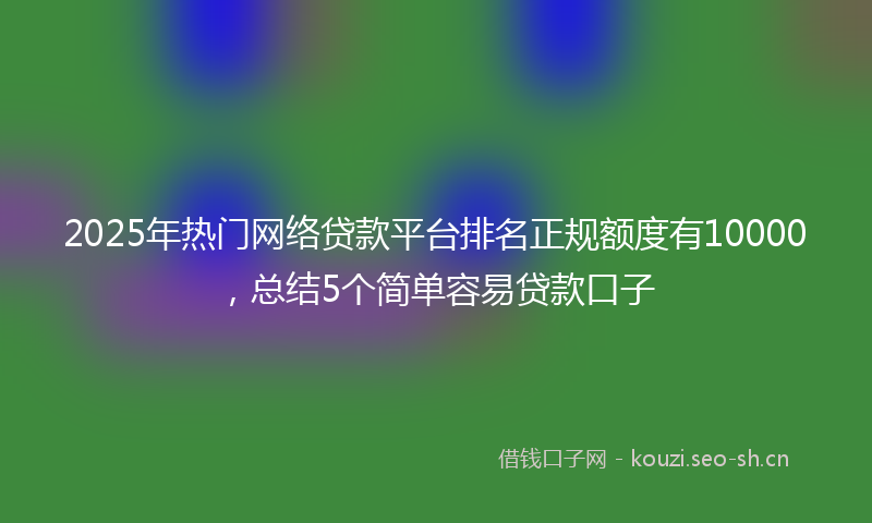 2025年热门网络贷款平台排名正规额度有10000，总结5个简单容易贷款口子