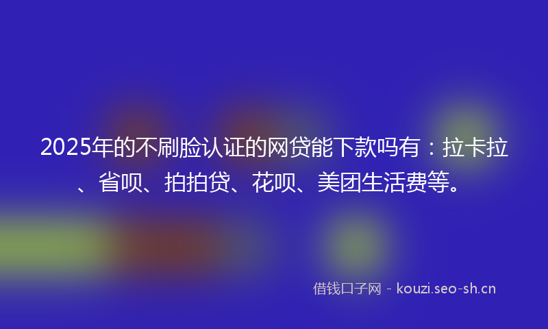 2025年的不刷脸认证的网贷能下款吗有：拉卡拉、省呗、拍拍贷、花呗、美团生活费等。