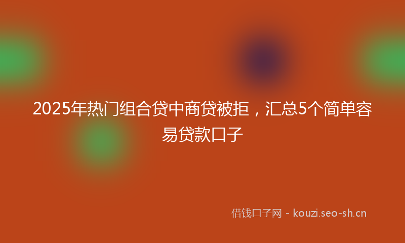 2025年热门组合贷中商贷被拒，汇总5个简单容易贷款口子