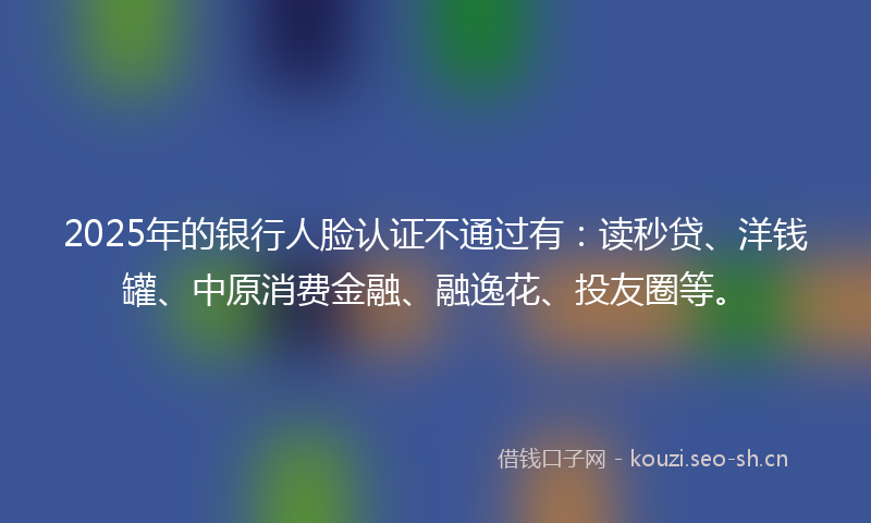 2025年的银行人脸认证不通过有：读秒贷、洋钱罐、中原消费金融、融逸花、投友圈等。