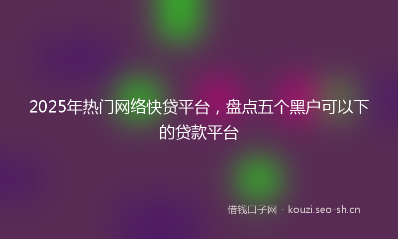 2025年热门网络快贷平台，盘点五个黑户可以下的贷款平台