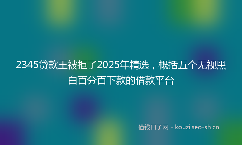 2345贷款王被拒了2025年精选,概括五个无视黑白百分百下款的借款平台