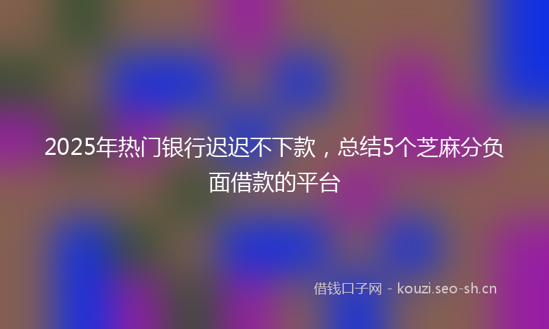 2025年热门银行迟迟不下款，总结5个芝麻分负面借款的平台