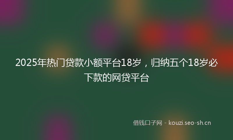 2025年热门贷款小额平台18岁，归纳五个18岁必下款的网贷平台