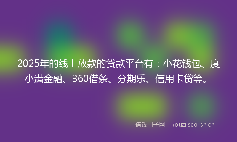 2025年的线上放款的贷款平台有：小花钱包、度小满金融、360借条、分期乐、信用卡贷等。