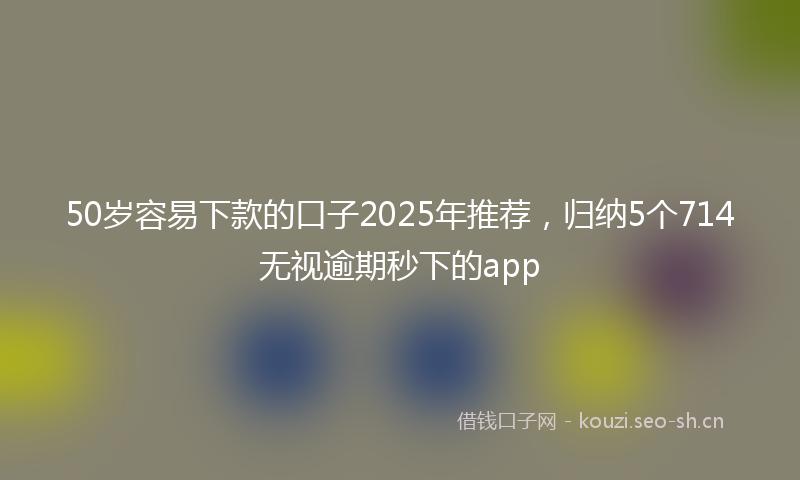 50岁容易下款的口子2025年推荐，归纳5个714无视逾期秒下的app