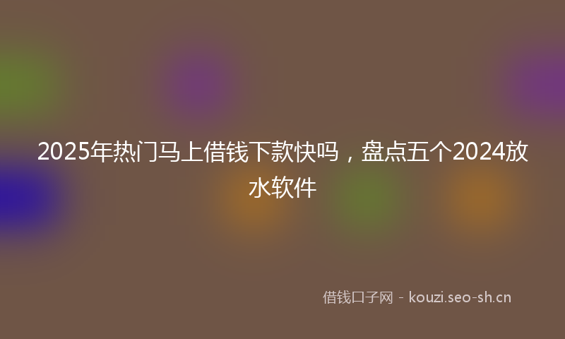 2025年热门马上借钱下款快吗，盘点五个2024放水软件