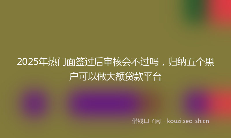 2025年热门面签过后审核会不过吗，归纳五个黑户可以做大额贷款平台