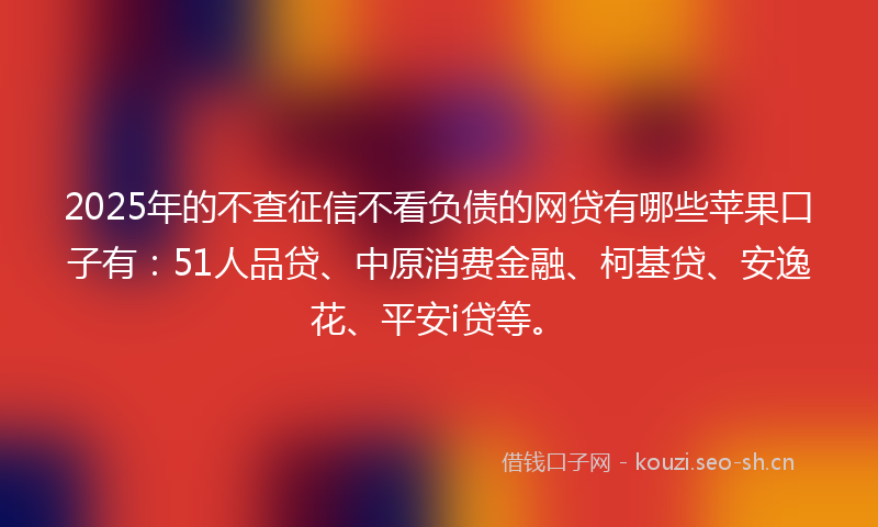 2025年的不查征信不看负债的网贷有哪些苹果口子有：51人品贷、中原消费金融、柯基贷、安逸花、平安i贷等。